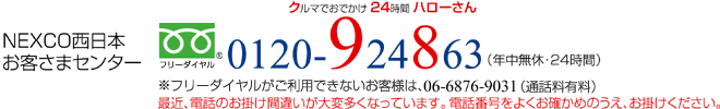 NEXCO西日本お客さまセンター フリーダイヤル0120-924863（クルマでおでかけ24時間ハローさん）※フリーダイヤルがご利用できないお客様は、06-6876-9031（通話料有料）（年中無休・24時間）最近、電話のお掛け間違いが大変多くなっています。電話番号をよくお確かめのうえ、お掛けください。