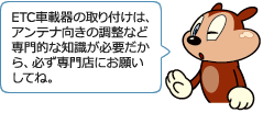 ETC車載器の取り付けは、アンテナ向きの調整など専門的な知識が必要だから、必ず専門店にお願いしてね。