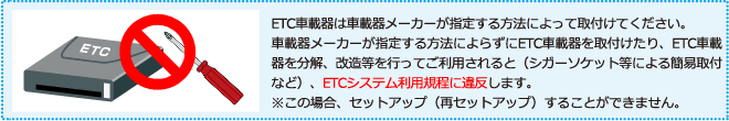 ETC車載器は車載器メーカーが指定する方法によって取付けてください。車載器メーカーが指定する方法によらずにETC車載器を取付けたり、ETC車載器を分解、改造等を行ってご利用されると(シガーソケット等による簡易取付など)、ETCシステム利用規程に違反します。 ※この場合、セットアップ(再セットアップ)することができません。