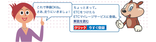 これで準備OKね。さあ、走りにいきましょ!ちょっとまって。ETCをつけたらETCマイレージサービスに登録。 解説を読む クリック今すぐ登録