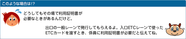 どうしてもその場で利用証明書が必要なときがあるんだけど。出口の一般レーンで発行してもらえるよ。入口ETCレーンで使ったETCカードを渡すとき、係員に利用証明書が必要だと伝えてね。